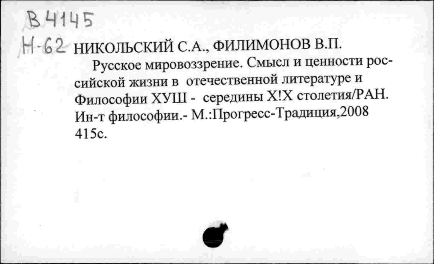 ﻿Н - 6 2. НИКОЛЬСКИЙ С.А., ФИЛИМОНОВ в.п.
Русское мировоззрение. Смысл и ценности российской жизни в отечественной литературе и Философии ХУШ - середины Х!Х столетия/РАН. Ин-т философии.- М.:Прогресс-Традиция,2008 415с.